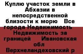 Куплю участок земли в Абхазии в непосредственной близости к морю - Все города Недвижимость » Недвижимость за границей   . Ивановская обл.,Верхнеландеховский р-н